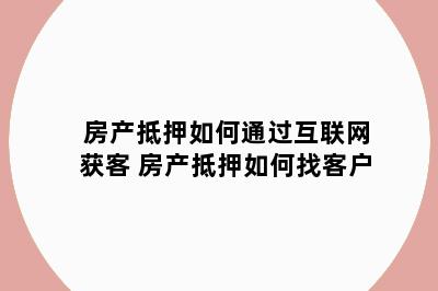 房产抵押如何通过互联网获客 房产抵押如何找客户
